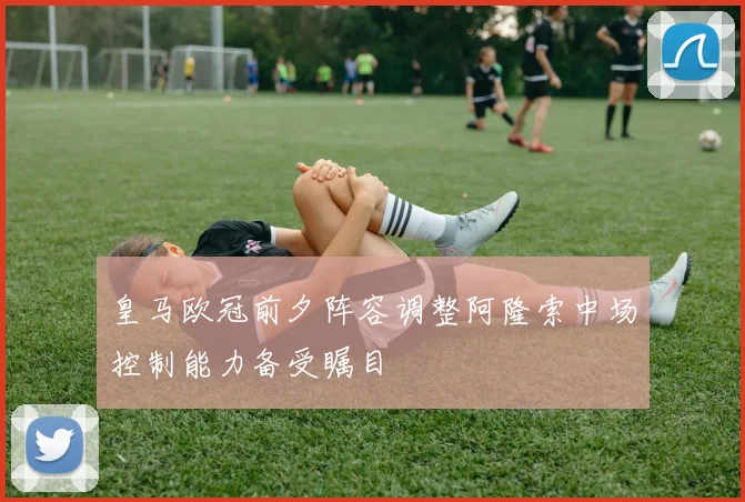 皇马欧冠前夕阵容调整阿隆索中场控制能力备受瞩目